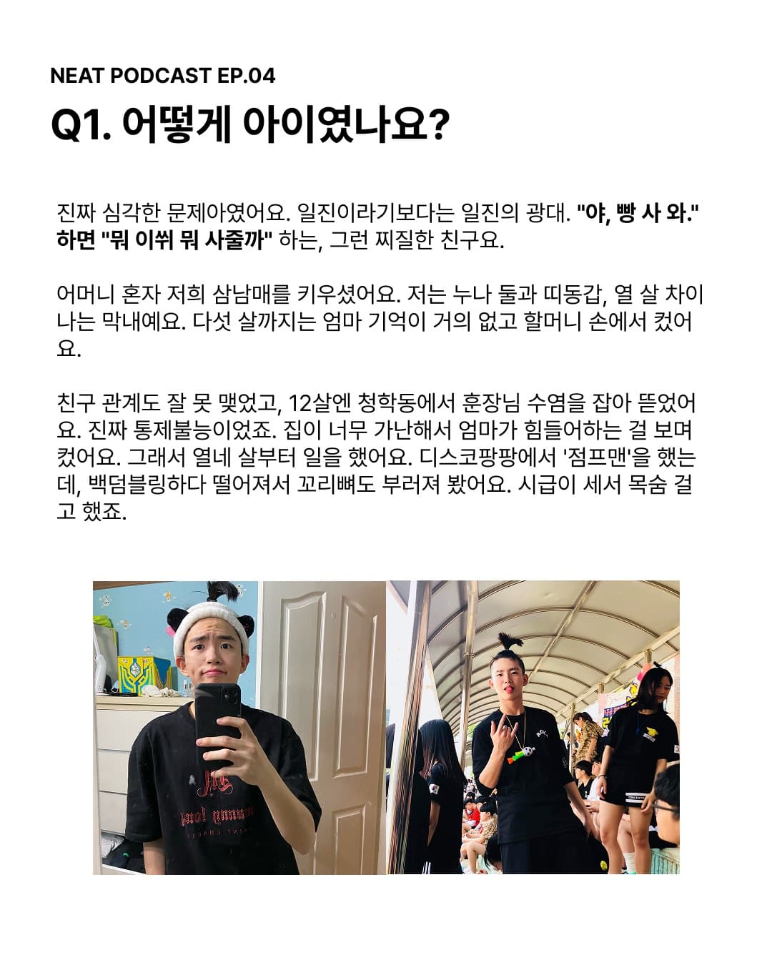 Q1. 어떤 아이였나요? 진짜 심각한 문제아였어요. 일진이라기보다는 일진의 광대. 집이 너무 가난해서 열네 살부터 디스코팡팡 점프맨으로 일했어요.